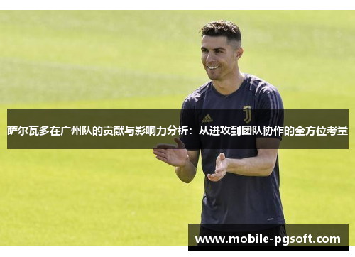 萨尔瓦多在广州队的贡献与影响力分析：从进攻到团队协作的全方位考量