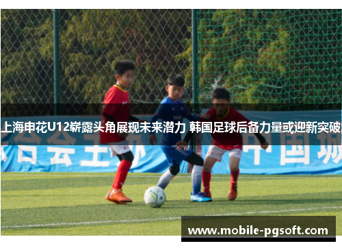 上海申花U12崭露头角展现未来潜力 韩国足球后备力量或迎新突破