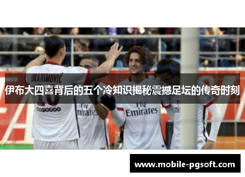 伊布大四喜背后的五个冷知识揭秘震撼足坛的传奇时刻