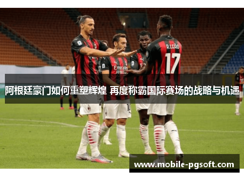 阿根廷豪门如何重塑辉煌 再度称霸国际赛场的战略与机遇 阿根廷豪门如何重塑辉煌 再度称霸国际赛场的战略与机遇