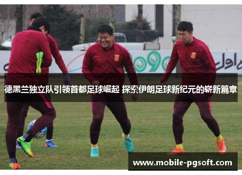 德黑兰独立队引领首都足球崛起 探索伊朗足球新纪元的崭新篇章