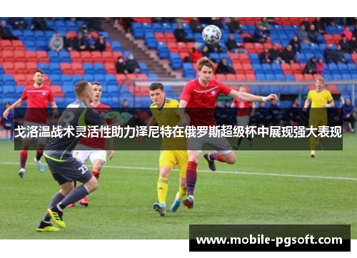 戈洛温战术灵活性助力泽尼特在俄罗斯超级杯中展现强大表现
